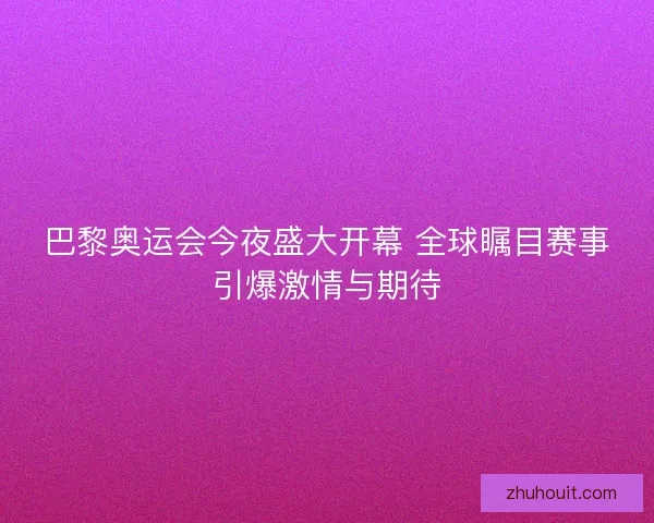 巴黎奥运会今夜盛大开幕 全球瞩目赛事引爆激情与期待