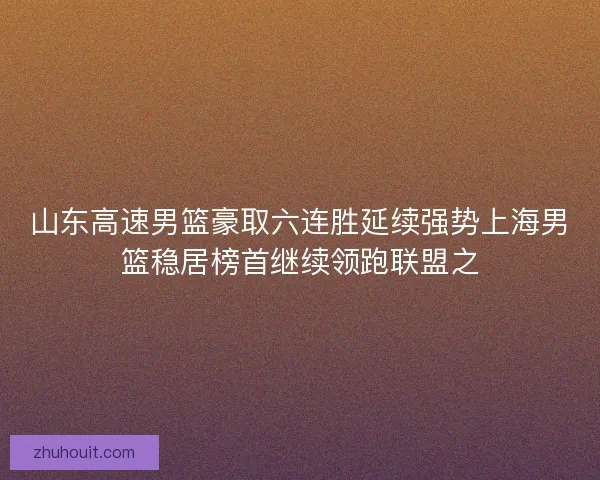 山东高速男篮豪取六连胜延续强势上海男篮稳居榜首继续领跑联盟之